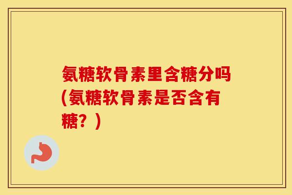 氨糖软骨素里含糖分吗(氨糖软骨素是否含有糖？)