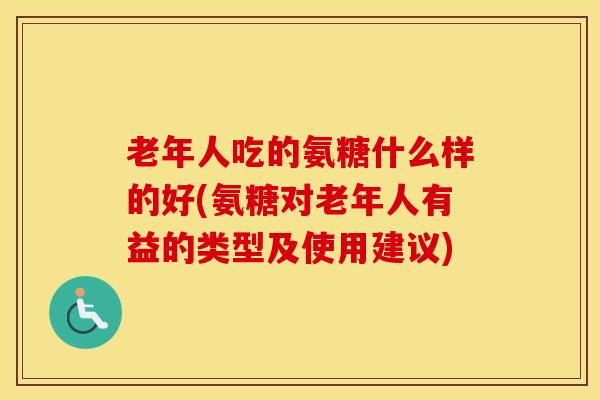 老年人吃的氨糖什么样的好(氨糖对老年人有益的类型及使用建议)