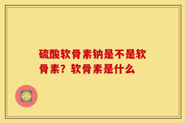 硫酸软骨素钠是不是软骨素？软骨素是什么