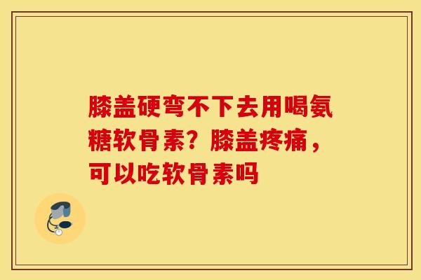膝盖硬弯不下去用喝氨糖软骨素？膝盖，可以吃软骨素吗