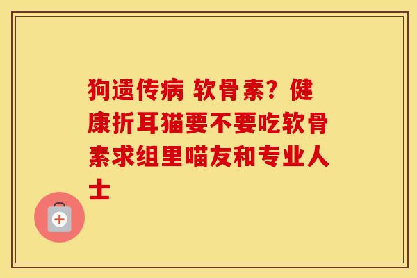 狗遗传 软骨素?健康折耳猫要不要吃软骨素求组里喵友和专业人士 狗遗传 软骨素?健康折耳猫要不要吃软骨素求组里喵友和专业人士