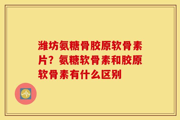 潍坊氨糖骨胶原软骨素片？氨糖软骨素和胶原软骨素有什么区别