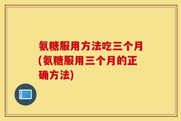 氨糖服用方法吃三个月(氨糖服用三个月的正确方法)