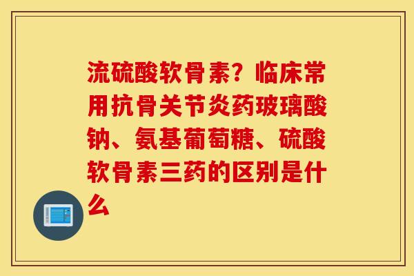 流硫酸软骨素?临床常用抗骨药玻璃酸钠、氨基葡萄糖、硫酸软骨素三药的区别是什么 流硫酸软骨素?临床常用抗骨药玻璃酸钠、氨基葡萄糖、硫酸软骨素三药的区别是什么