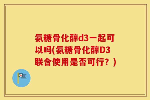 氨糖骨化醇d3一起可以吗(氨糖骨化醇D3联合使用是否可行?) 氨糖骨化醇d3一起可以吗(氨糖骨化醇D3联合使用是否可行?)