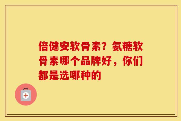 倍健安软骨素？氨糖软骨素哪个品牌好，你们都是选哪种的