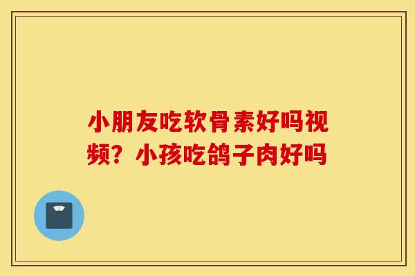 小朋友吃软骨素好吗视频?小孩吃鸽子肉好吗 小朋友吃软骨素好吗视频?小孩吃鸽子肉好吗