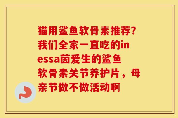 猫用鲨鱼软骨素推荐?我们全家一直吃的inessa茵爱生的鲨鱼软骨素关节养护片,母亲节做不做活动啊 猫用鲨鱼软骨素推荐?我们全家一直吃的inessa茵爱生的鲨鱼软骨素关节养护片,母亲节做不做活动啊