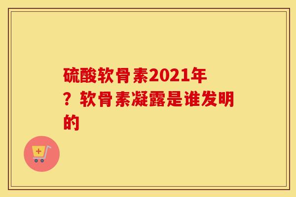 硫酸软骨素2021年？软骨素凝露是谁发明的