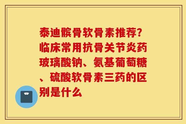 泰迪髌骨软骨素推荐?临床常用抗骨药玻璃酸钠、氨基葡萄糖、硫酸软骨素三药的区别是什么 泰迪髌骨软骨素推荐?临床常用抗骨药玻璃酸钠、氨基葡萄糖、硫酸软骨素三药的区别是什么