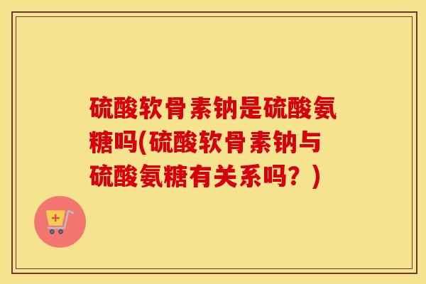 硫酸软骨素钠是硫酸氨糖吗(硫酸软骨素钠与硫酸氨糖有关系吗？)