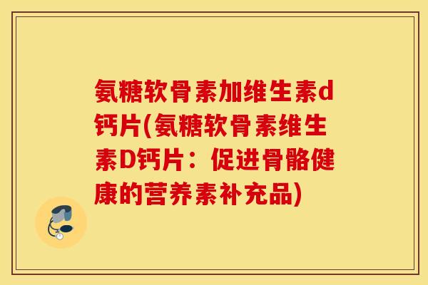氨糖软骨素加维生素d钙片(氨糖软骨素维生素D钙片:促进骨骼健康的营养素补充品) 氨糖软骨素加维生素d钙片(氨糖软骨素维生素D钙片:促进骨骼健康的营养素补充品)