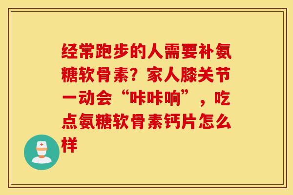 经常跑步的人需要补氨糖软骨素？家人膝关节一动会“咔咔响”，吃点氨糖软骨素钙片怎么样