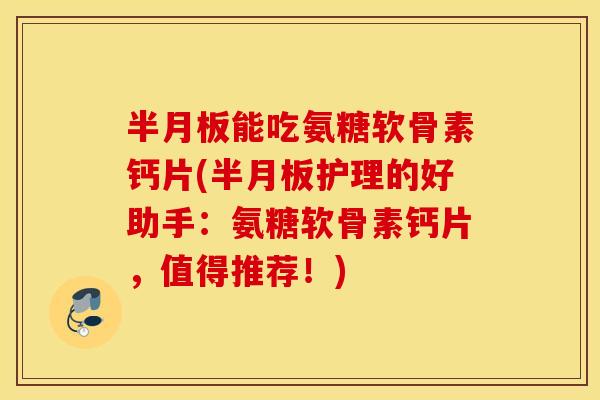 能吃氨糖软骨素钙片(护理的好助手:氨糖软骨素钙片,值得推荐!) 能吃氨糖软骨素钙片(护理的好助手:氨糖软骨素钙片,值得推荐!)