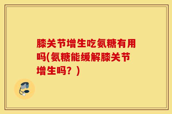 膝关节增生吃氨糖有用吗(氨糖能缓解膝关节增生吗?) 膝关节增生吃氨糖有用吗(氨糖能缓解膝关节增生吗?)