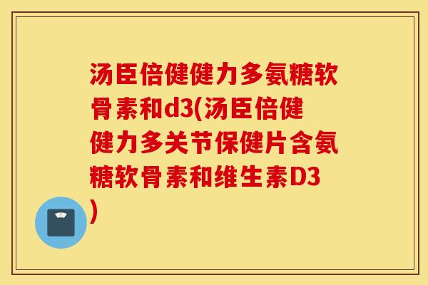 汤臣倍健健力多氨糖软骨素和d3(汤臣倍健健力多关节保健片含氨糖软骨素和维生素D3)