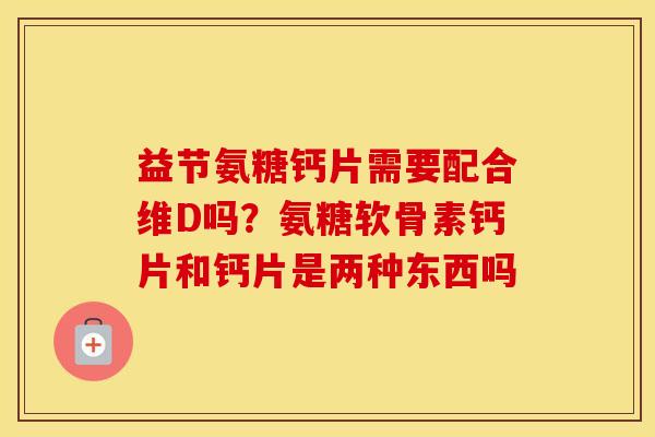 益节氨糖钙片需要配合维D吗?氨糖软骨素钙片和钙片是两种东西吗 益节氨糖钙片需要配合维D吗?氨糖软骨素钙片和钙片是两种东西吗