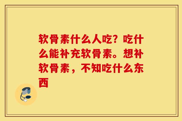 软骨素什么人吃？吃什么能补充软骨素。想补软骨素，不知吃什么东西