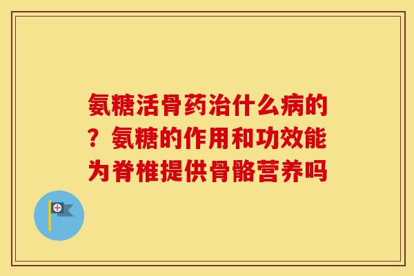 氨糖活骨药什么的?氨糖的作用和功效能为脊椎提供骨骼营养吗 氨糖活骨药什么的?氨糖的作用和功效能为脊椎提供骨骼营养吗