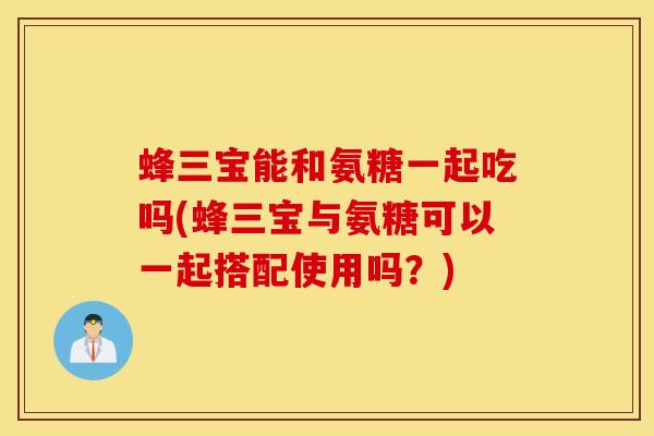 蜂三宝能和氨糖一起吃吗(蜂三宝与氨糖可以一起搭配使用吗?) 蜂三宝能和氨糖一起吃吗(蜂三宝与氨糖可以一起搭配使用吗?)