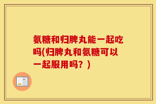 氨糖和归脾丸能一起吃吗(归脾丸和氨糖可以一起服用吗?) 氨糖和归脾丸能一起吃吗(归脾丸和氨糖可以一起服用吗?)