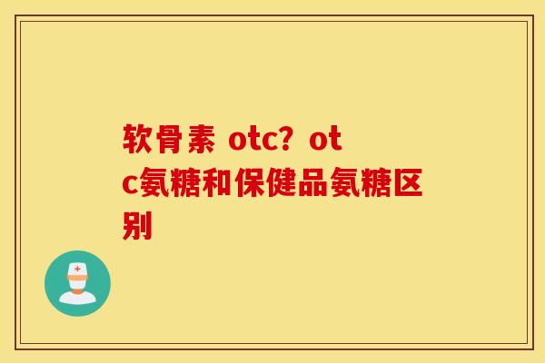 软骨素 otc?otc氨糖和保健品氨糖区别 软骨素 otc?otc氨糖和保健品氨糖区别