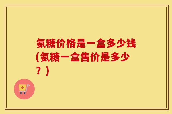 氨糖价格是一盒多少钱(氨糖一盒售价是多少?) 氨糖价格是一盒多少钱(氨糖一盒售价是多少?)