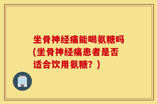 坐骨痛能喝氨糖吗(坐骨痛患者是否适合饮用氨糖?) 坐骨痛能喝氨糖吗(坐骨痛患者是否适合饮用氨糖?)