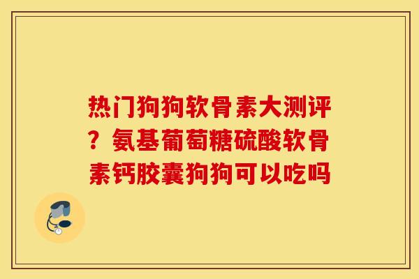 热门狗狗软骨素大测评？氨基葡萄糖硫酸软骨素钙胶囊狗狗可以吃吗