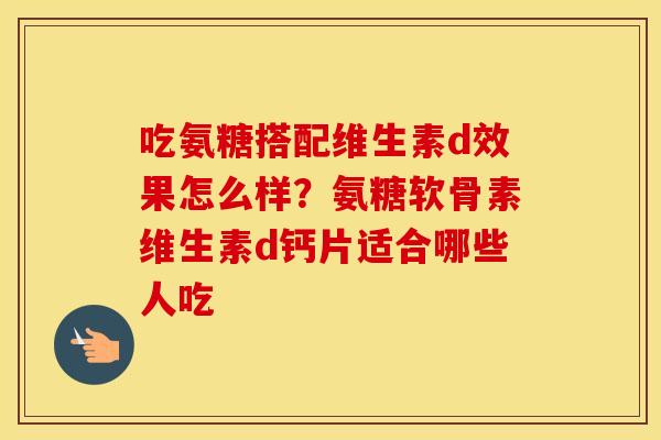 吃氨糖搭配维生素d效果怎么样?氨糖软骨素维生素d钙片适合哪些人吃 吃氨糖搭配维生素d效果怎么样?氨糖软骨素维生素d钙片适合哪些人吃