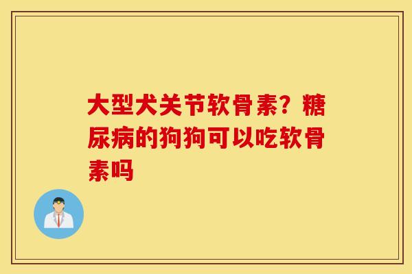 大型犬关节软骨素?的狗狗可以吃软骨素吗 大型犬关节软骨素?的狗狗可以吃软骨素吗