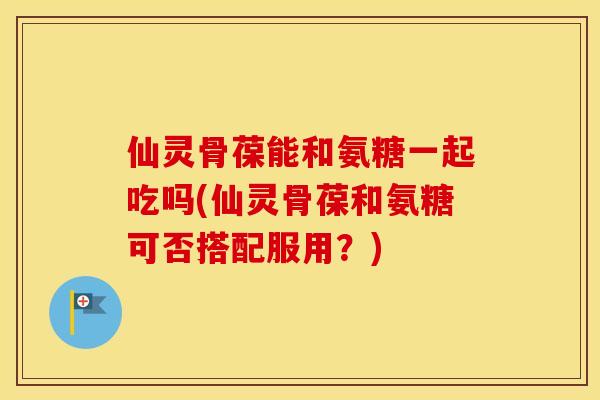 仙灵骨葆能和氨糖一起吃吗(仙灵骨葆和氨糖可否搭配服用?) 仙灵骨葆能和氨糖一起吃吗(仙灵骨葆和氨糖可否搭配服用?)