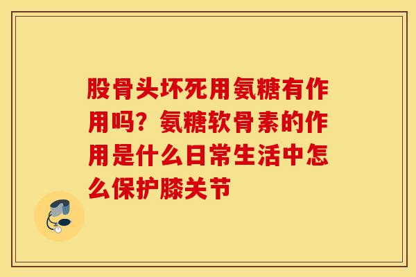 股骨头坏死用氨糖有作用吗？氨糖软骨素的作用是什么日常生活中怎么保护膝关节