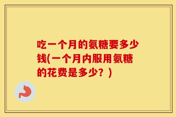 吃一个月的氨糖要多少钱(一个月内服用氨糖的花费是多少？)