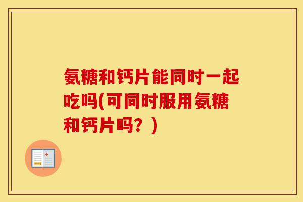 氨糖和钙片能同时一起吃吗(可同时服用氨糖和钙片吗?) 氨糖和钙片能同时一起吃吗(可同时服用氨糖和钙片吗?)