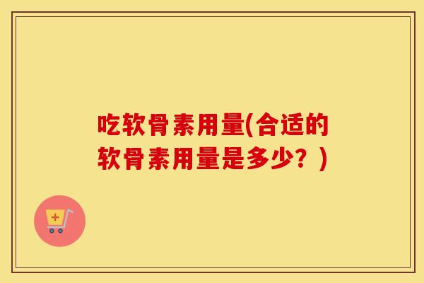吃软骨素用量(合适的软骨素用量是多少?) 吃软骨素用量(合适的软骨素用量是多少?)