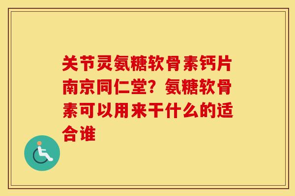 关节灵氨糖软骨素钙片南京同仁堂？氨糖软骨素可以用来干什么的适合谁