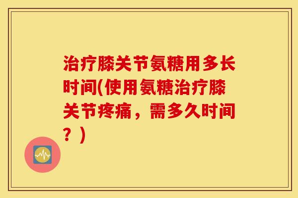 膝关节氨糖用多长时间(使用氨糖膝关节,需多久时间?) 膝关节氨糖用多长时间(使用氨糖膝关节,需多久时间?)