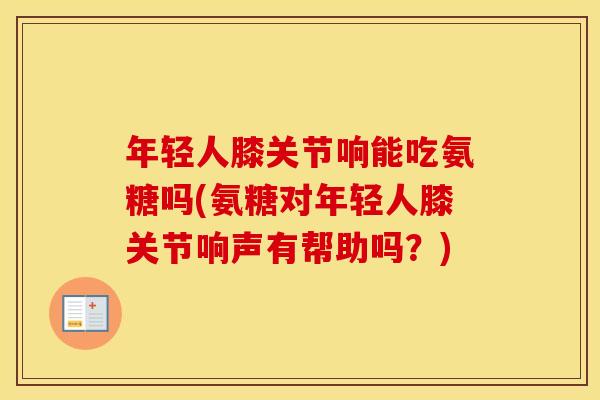 年轻人膝关节响能吃氨糖吗(氨糖对年轻人膝关节响声有帮助吗?) 年轻人膝关节响能吃氨糖吗(氨糖对年轻人膝关节响声有帮助吗?)