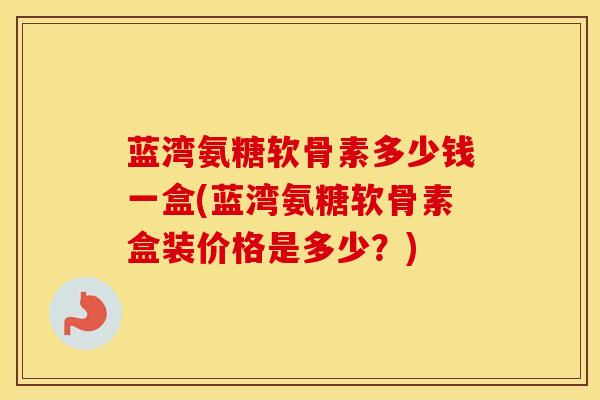 蓝湾氨糖软骨素多少钱一盒(蓝湾氨糖软骨素盒装价格是多少？)
