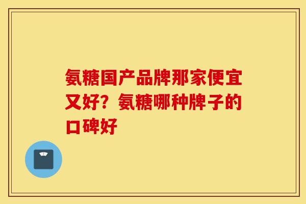 氨糖国产品牌那家便宜又好?氨糖哪种牌子的口碑好 氨糖国产品牌那家便宜又好?氨糖哪种牌子的口碑好