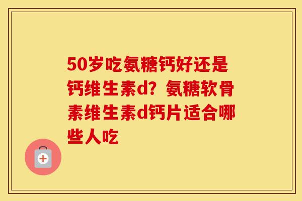 50岁吃氨糖钙好还是钙维生素d？氨糖软骨素维生素d钙片适合哪些人吃
