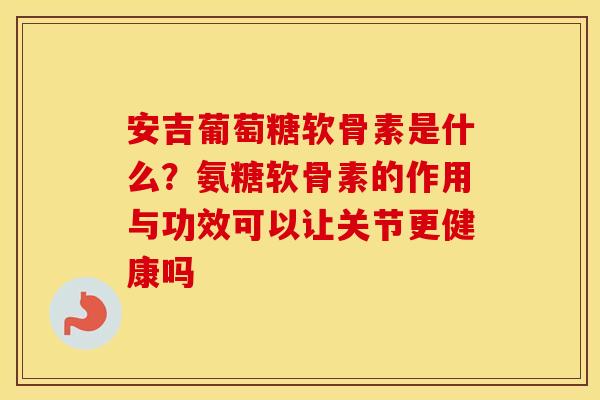 安吉葡萄糖软骨素是什么?氨糖软骨素的作用与功效可以让关节更健康吗 安吉葡萄糖软骨素是什么?氨糖软骨素的作用与功效可以让关节更健康吗