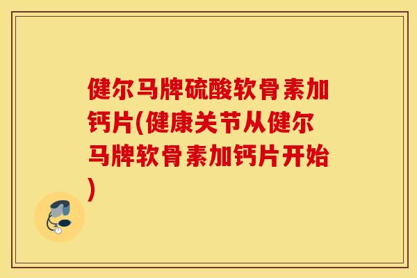 健尔马牌硫酸软骨素加钙片(健康关节从健尔马牌软骨素加钙片开始) 健尔马牌硫酸软骨素加钙片(健康关节从健尔马牌软骨素加钙片开始)