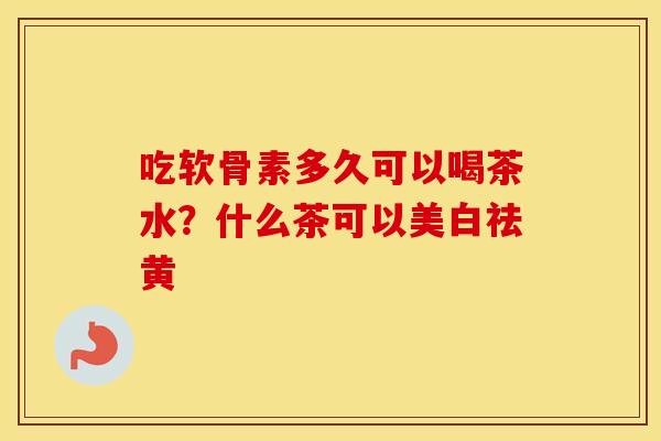 吃软骨素多久可以喝茶水?什么茶可以美白祛黄 吃软骨素多久可以喝茶水?什么茶可以美白祛黄