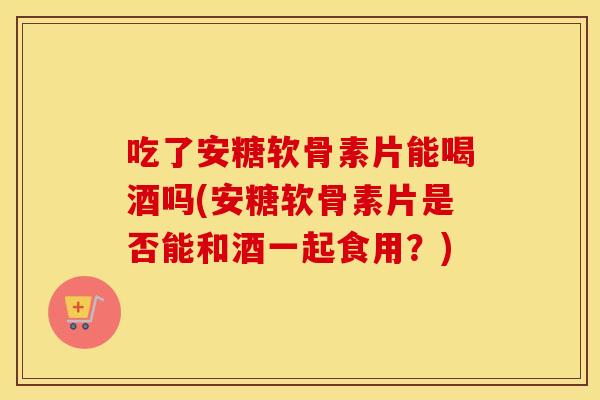 吃了安糖软骨素片能喝酒吗(安糖软骨素片是否能和酒一起食用?) 吃了安糖软骨素片能喝酒吗(安糖软骨素片是否能和酒一起食用?)