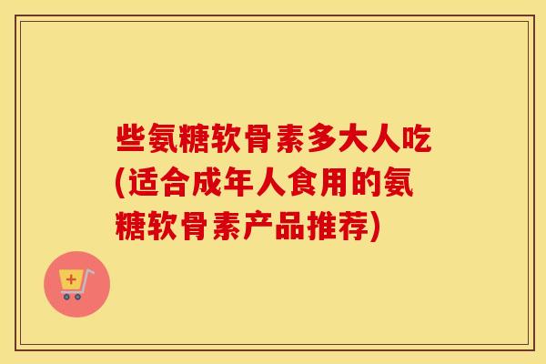 些氨糖软骨素多大人吃(适合成年人食用的氨糖软骨素产品推荐)