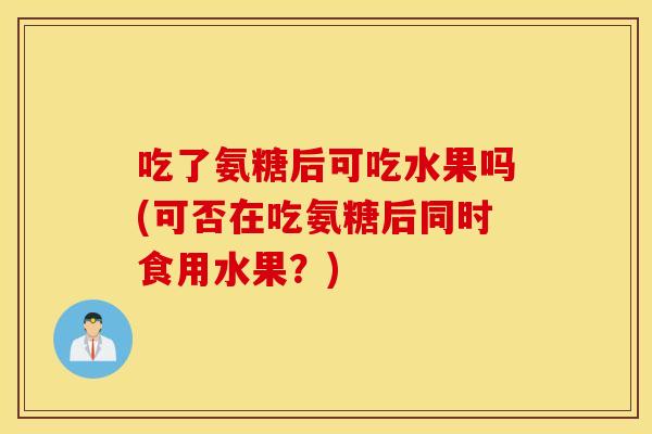 吃了氨糖后可吃水果吗(可否在吃氨糖后同时食用水果?) 吃了氨糖后可吃水果吗(可否在吃氨糖后同时食用水果?)