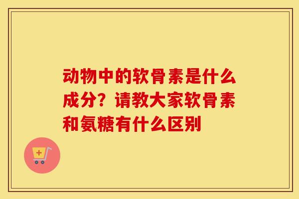 动物中的软骨素是什么成分？请教大家软骨素和氨糖有什么区别