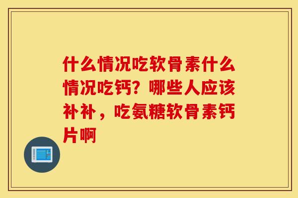 什么情况吃软骨素什么情况吃钙？哪些人应该补补，吃氨糖软骨素钙片啊